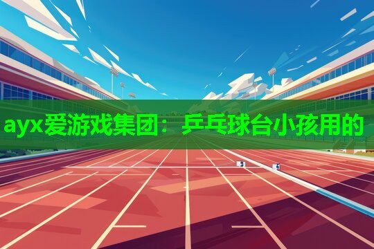 ayx爱游戏集团：乒乓球台小孩用的